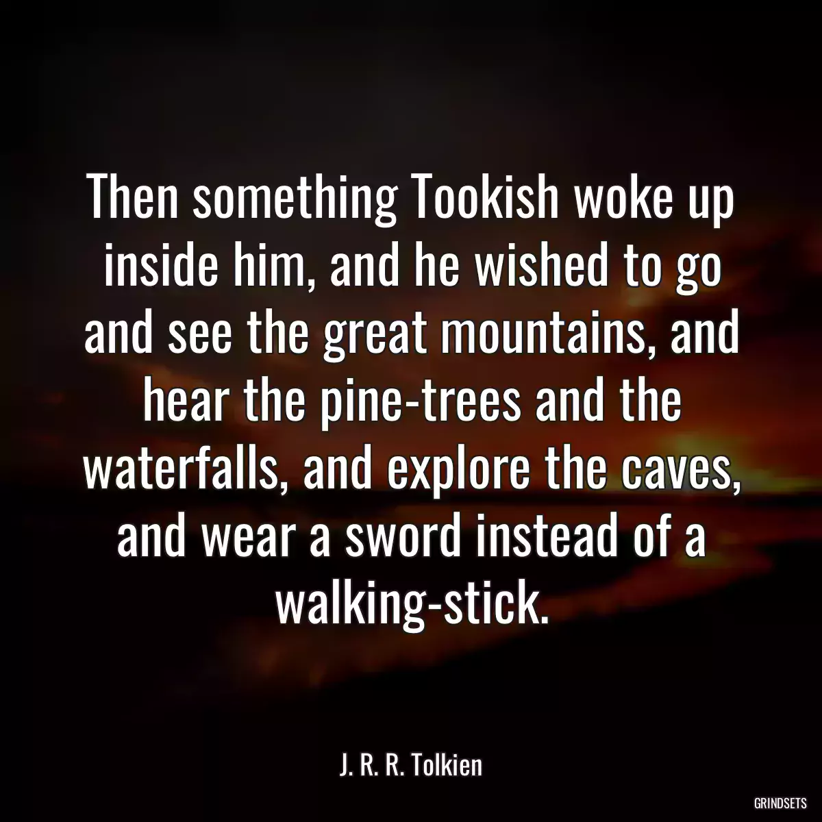 Then something Tookish woke up inside him, and he wished to go and see the great mountains, and hear the pine-trees and the waterfalls, and explore the caves, and wear a sword instead of a walking-stick.