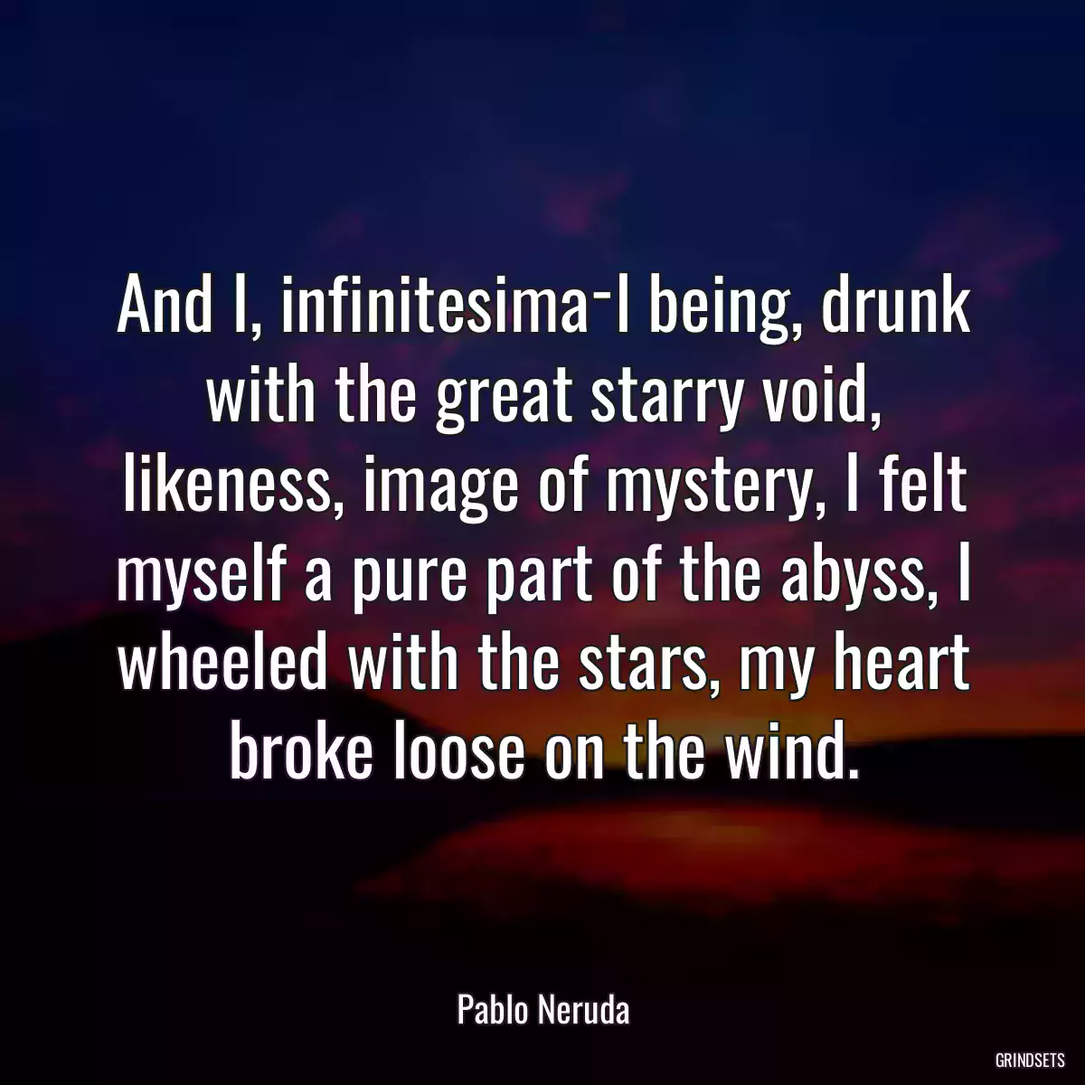 And I, infinitesima­l being, drunk with the great starry void, likeness, image of mystery, I felt myself a pure part of the abyss, I wheeled with the stars, my heart broke loose on the wind.