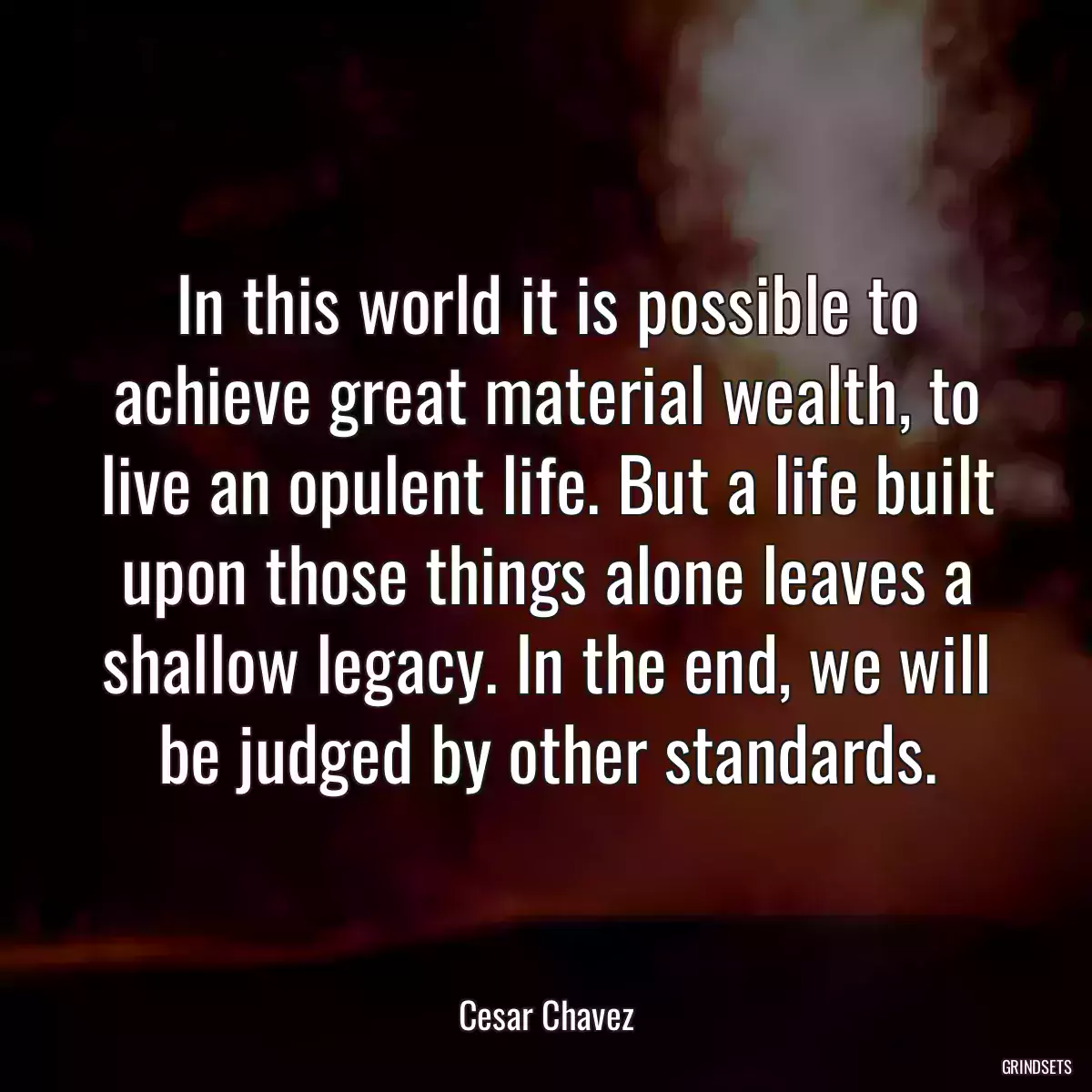 In this world it is possible to achieve great material wealth, to live an opulent life. But a life built upon those things alone leaves a shallow legacy. In the end, we will be judged by other standards.