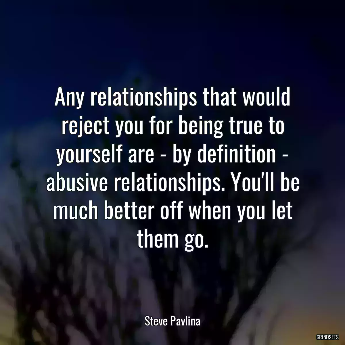 Any relationships that would reject you for being true to yourself are - by definition - abusive relationships. You\'ll be much better off when you let them go.