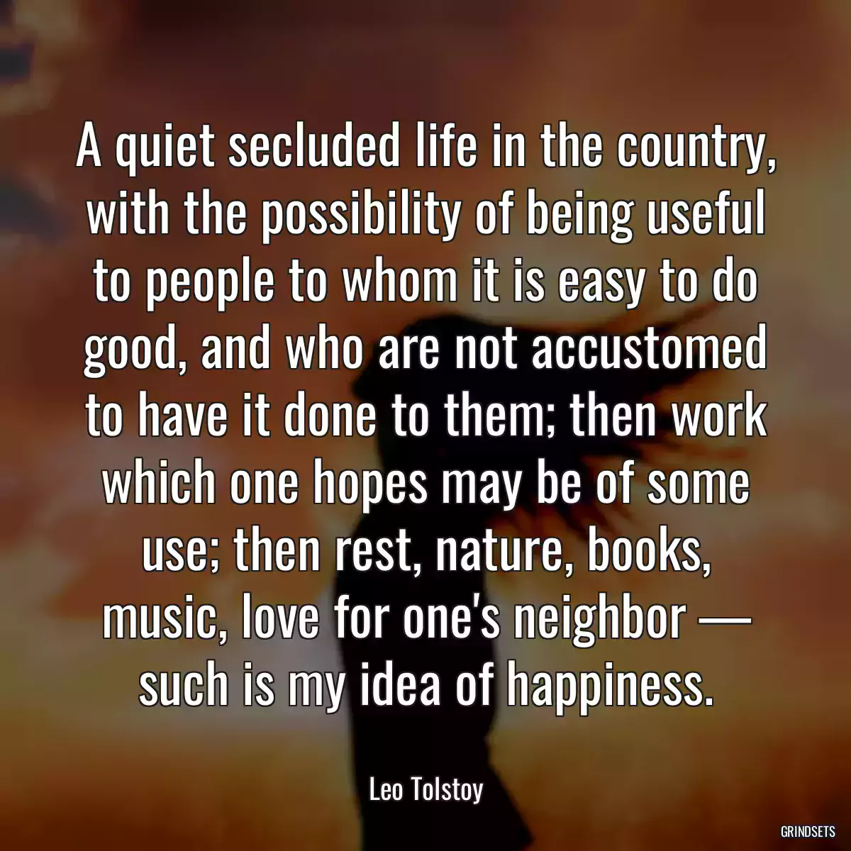 A quiet secluded life in the country, with the possibility of being useful to people to whom it is easy to do good, and who are not accustomed to have it done to them; then work which one hopes may be of some use; then rest, nature, books, music, love for one\'s neighbor — such is my idea of happiness.