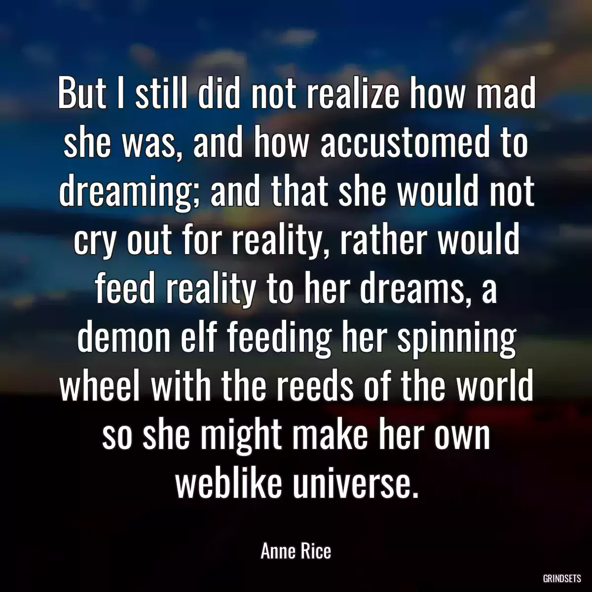 But I still did not realize how mad she was, and how accustomed to dreaming; and that she would not cry out for reality, rather would feed reality to her dreams, a demon elf feeding her spinning wheel with the reeds of the world so she might make her own weblike universe.