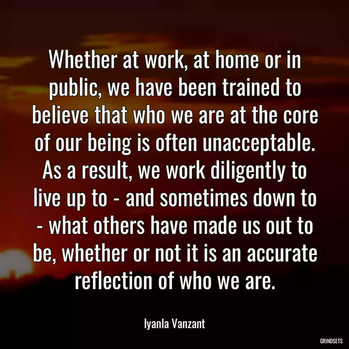 Whether at work, at home or in public, we have been trained to believe that who we are at the core of our being is often unacceptable. As a result, we work diligently to live up to - and sometimes down to - what others have made us out to be, whether or not it is an accurate reflection of who we are.