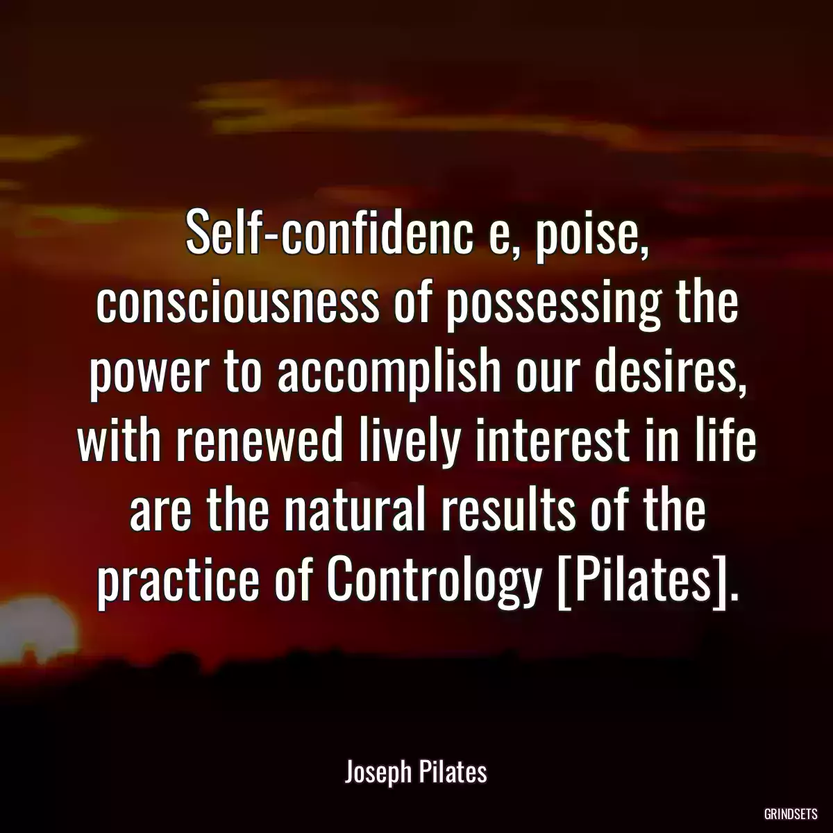 Self-confidenc e, poise, consciousness of possessing the power to accomplish our desires, with renewed lively interest in life are the natural results of the practice of Contrology [Pilates].