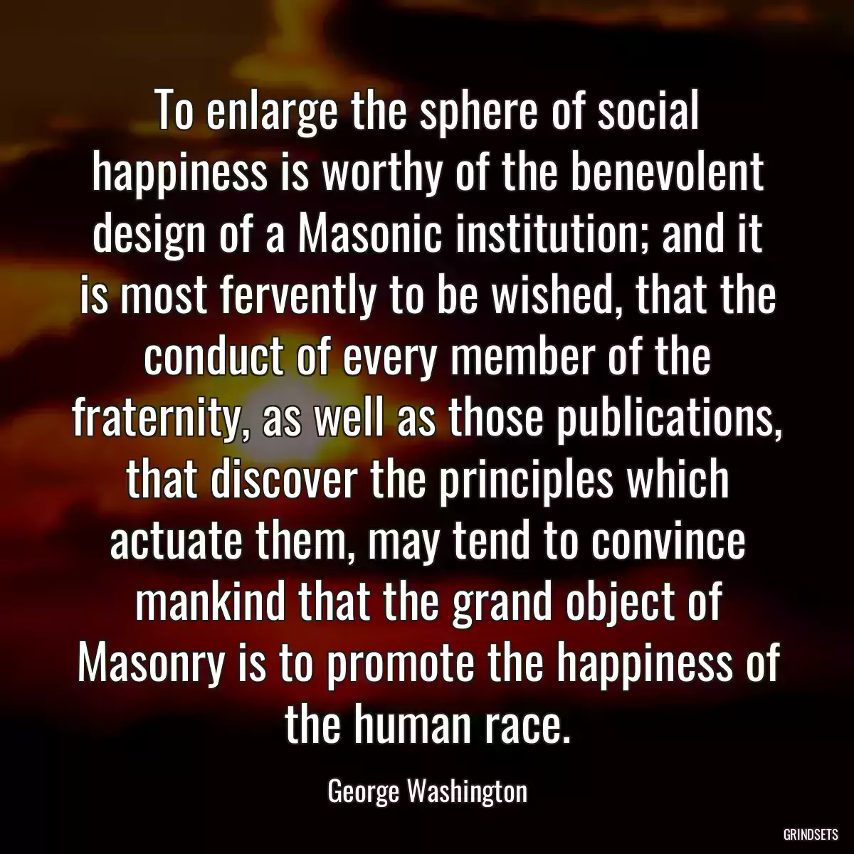 To enlarge the sphere of social happiness is worthy of the benevolent design of a Masonic institution; and it is most fervently to be wished, that the conduct of every member of the fraternity, as well as those publications, that discover the principles which actuate them, may tend to convince mankind that the grand object of Masonry is to promote the happiness of the human race.