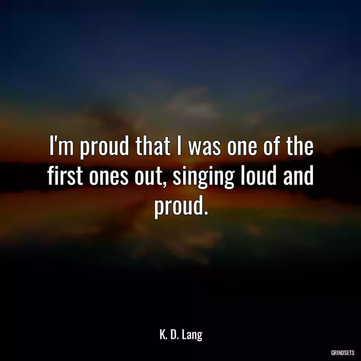 I\'m proud that I was one of the first ones out, singing loud and proud.