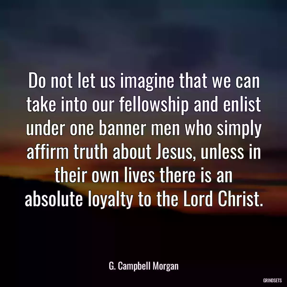 Do not let us imagine that we can take into our fellowship and enlist under one banner men who simply affirm truth about Jesus, unless in their own lives there is an absolute loyalty to the Lord Christ.