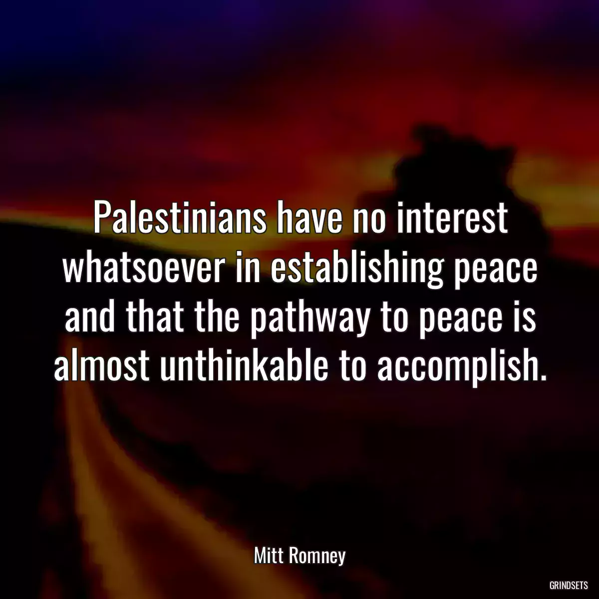 Palestinians have no interest whatsoever in establishing peace and that the pathway to peace is almost unthinkable to accomplish.