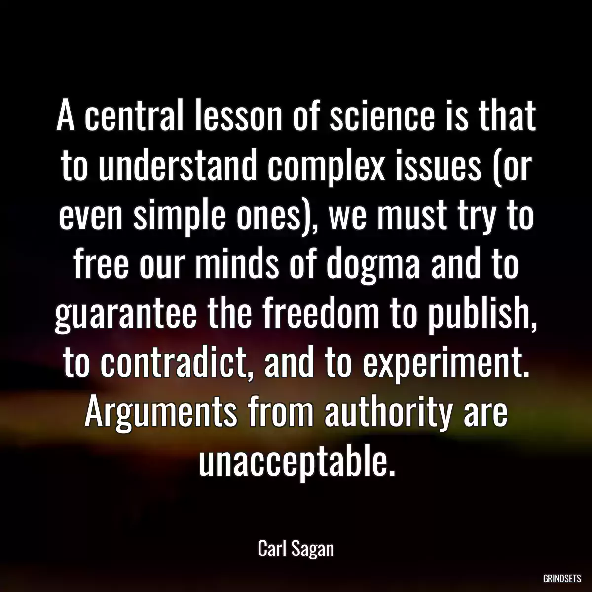 A central lesson of science is that to understand complex issues (or even simple ones), we must try to free our minds of dogma and to guarantee the freedom to publish, to contradict, and to experiment. Arguments from authority are unacceptable.