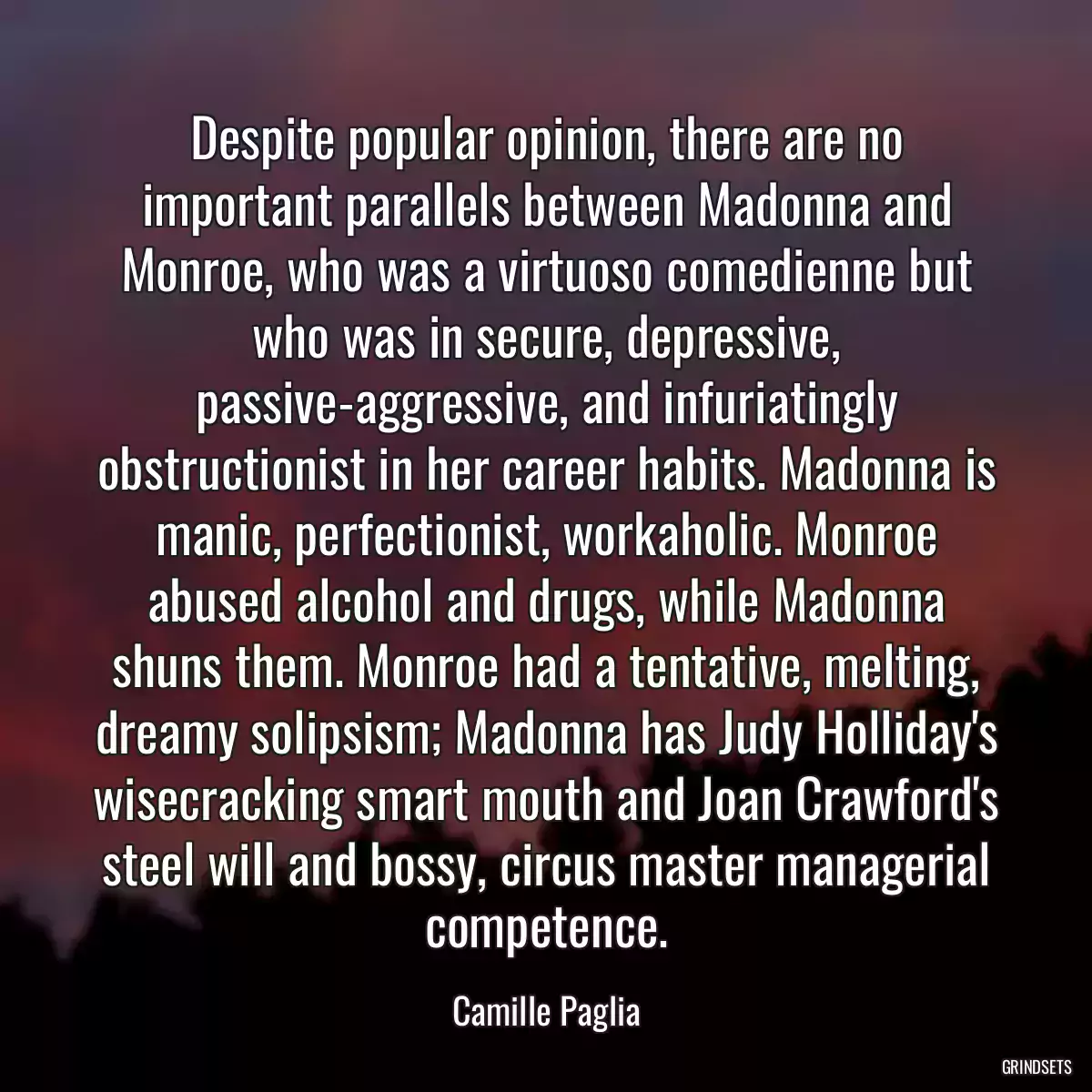 Despite popular opinion, there are no important parallels between Madonna and Monroe, who was a virtuoso comedienne but who was in secure, depressive, passive-aggressive, and infuriatingly obstructionist in her career habits. Madonna is manic, perfectionist, workaholic. Monroe abused alcohol and drugs, while Madonna shuns them. Monroe had a tentative, melting, dreamy solipsism; Madonna has Judy Holliday\'s wisecracking smart mouth and Joan Crawford\'s steel will and bossy, circus master managerial competence.