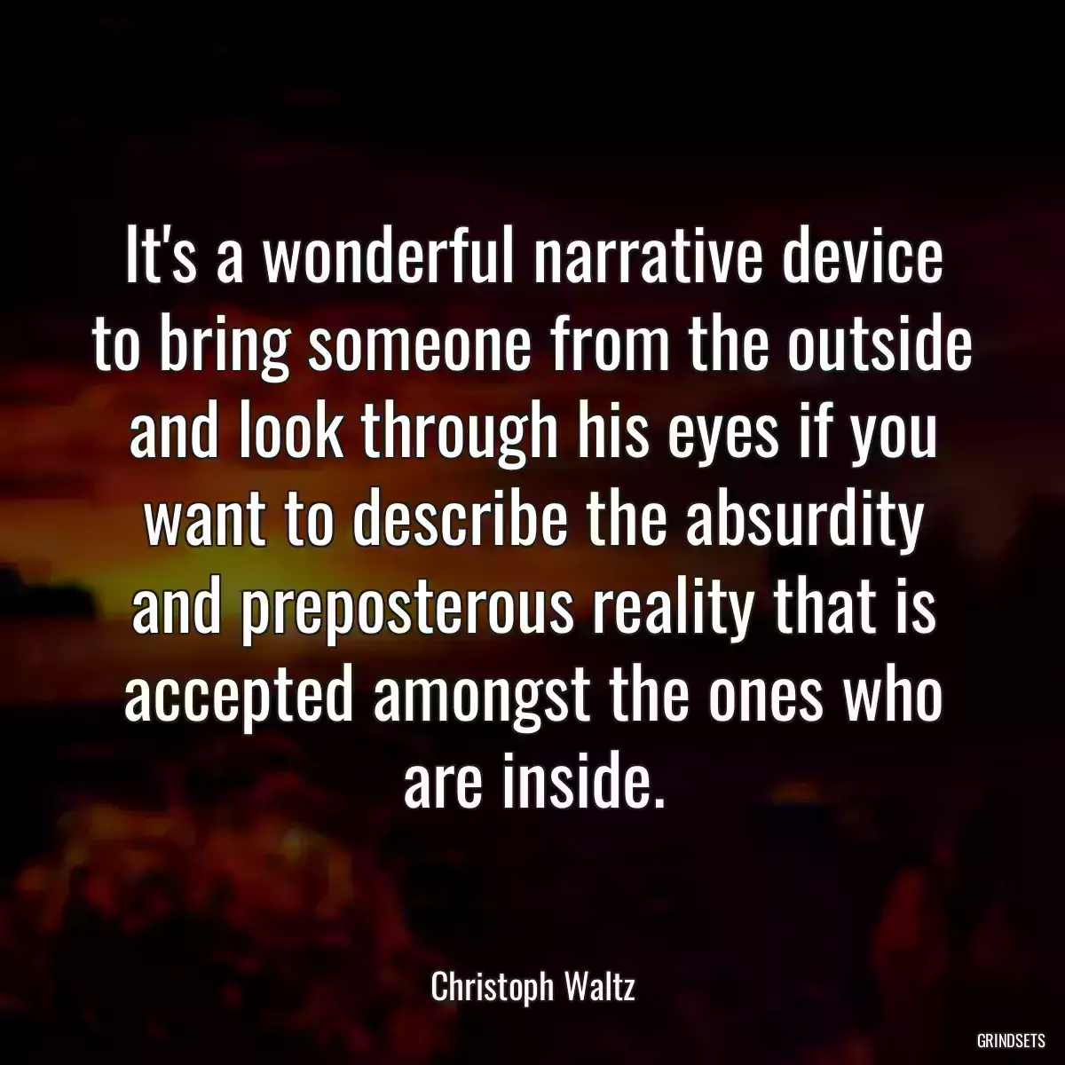 It\'s a wonderful narrative device to bring someone from the outside and look through his eyes if you want to describe the absurdity and preposterous reality that is accepted amongst the ones who are inside.