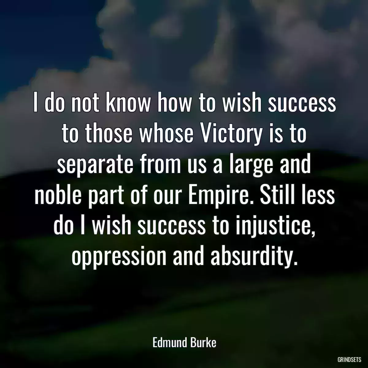 I do not know how to wish success to those whose Victory is to separate from us a large and noble part of our Empire. Still less do I wish success to injustice, oppression and absurdity.