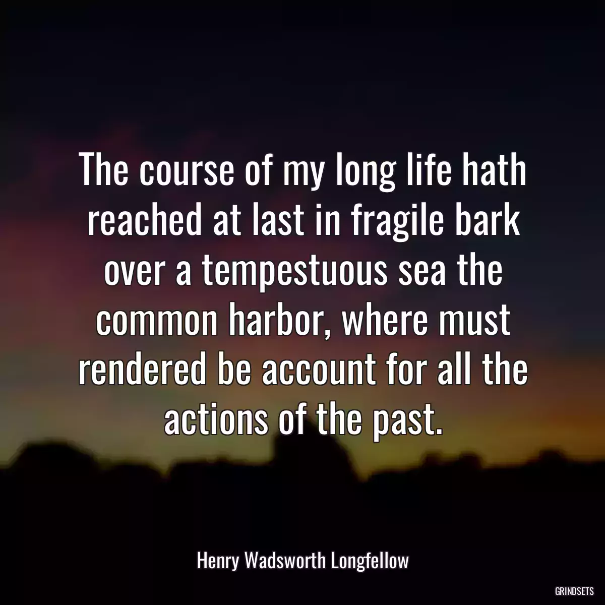 The course of my long life hath reached at last in fragile bark over a tempestuous sea the common harbor, where must rendered be account for all the actions of the past.