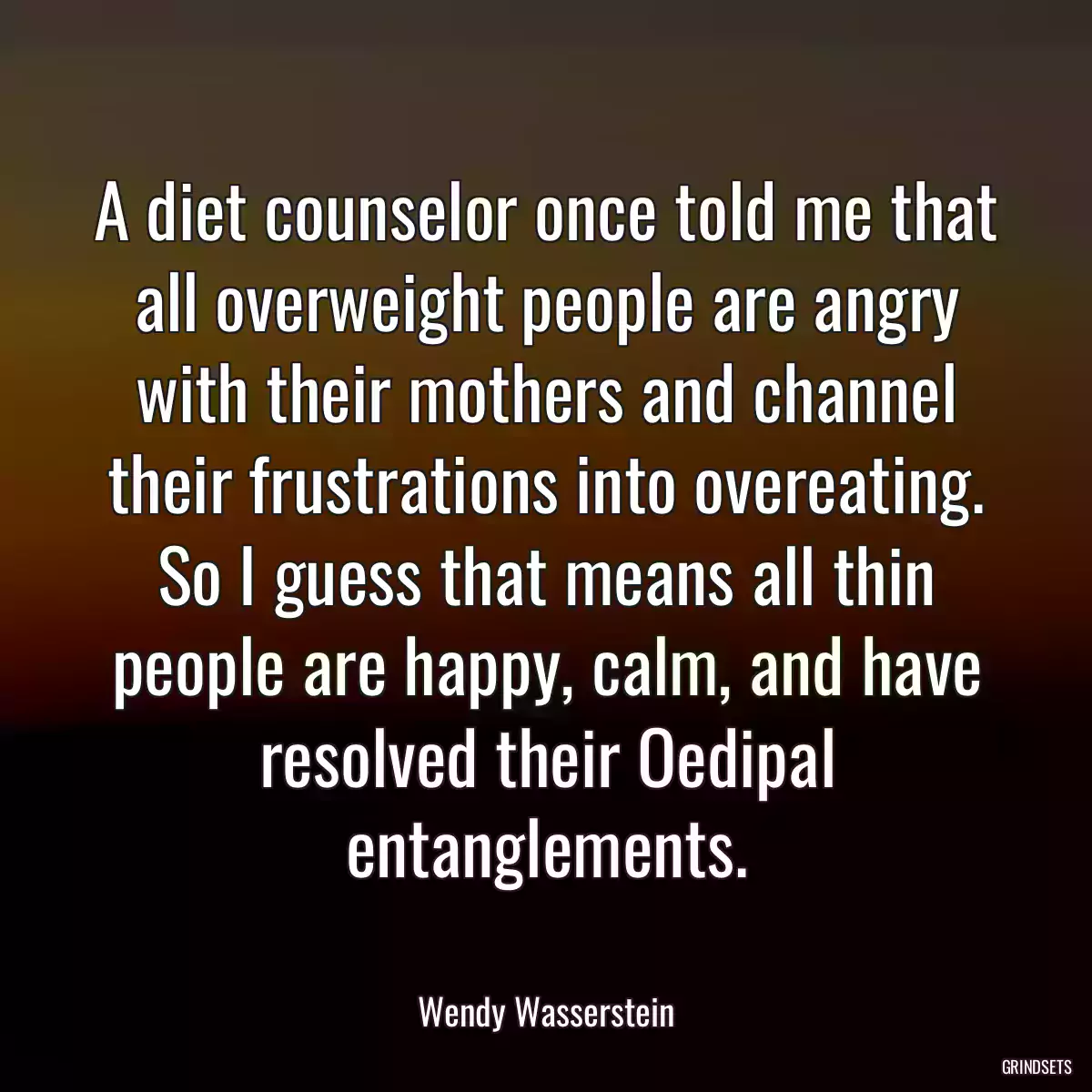 A diet counselor once told me that all overweight people are angry with their mothers and channel their frustrations into overeating. So I guess that means all thin people are happy, calm, and have resolved their Oedipal entanglements.