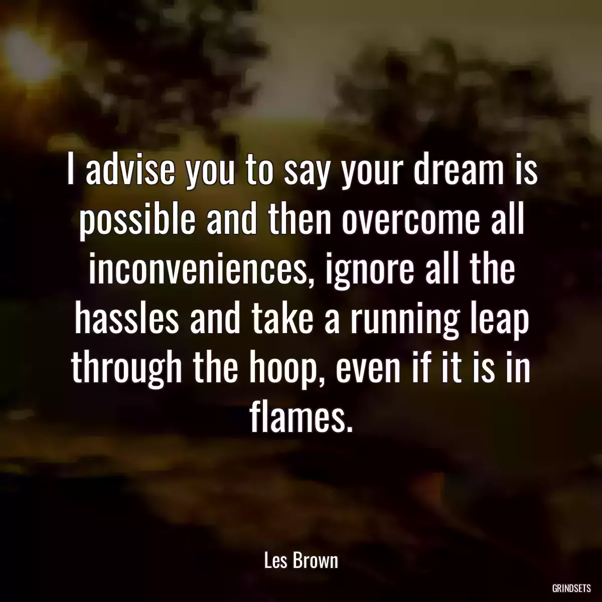 I advise you to say your dream is possible and then overcome all inconveniences, ignore all the hassles and take a running leap through the hoop, even if it is in flames.