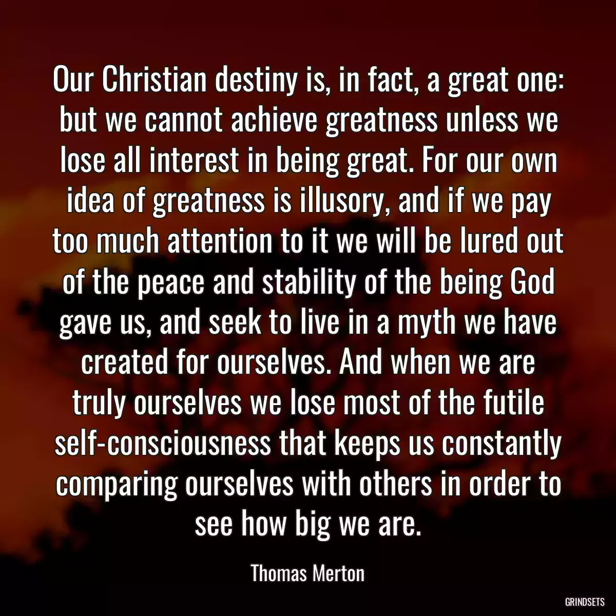 Our Christian destiny is, in fact, a great one: but we cannot achieve greatness unless we lose all interest in being great. For our own idea of greatness is illusory, and if we pay too much attention to it we will be lured out of the peace and stability of the being God gave us, and seek to live in a myth we have created for ourselves. And when we are truly ourselves we lose most of the futile self-consciousness that keeps us constantly comparing ourselves with others in order to see how big we are.