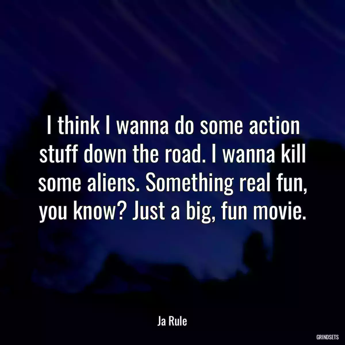 I think I wanna do some action stuff down the road. I wanna kill some aliens. Something real fun, you know? Just a big, fun movie.