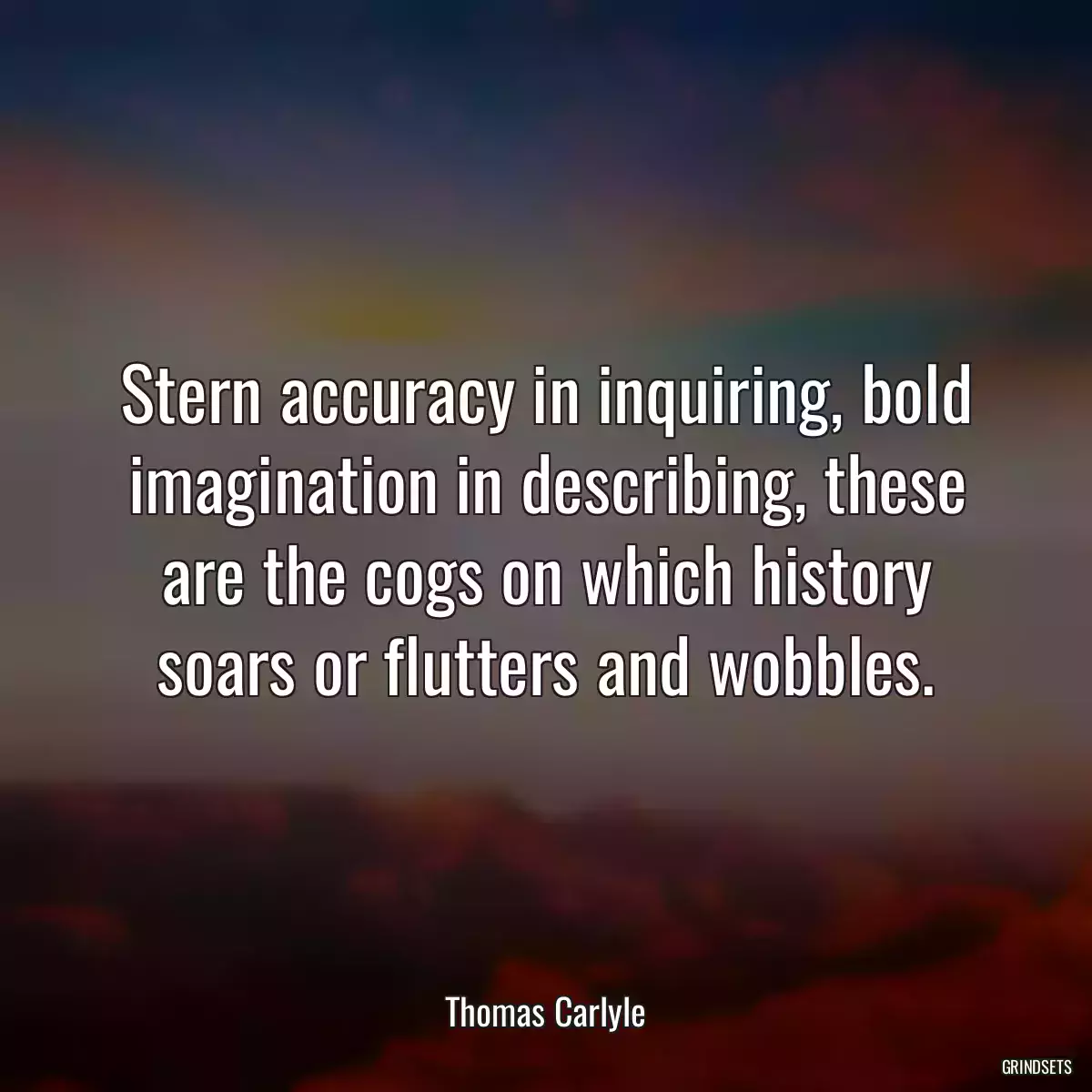 Stern accuracy in inquiring, bold imagination in describing, these are the cogs on which history soars or flutters and wobbles.