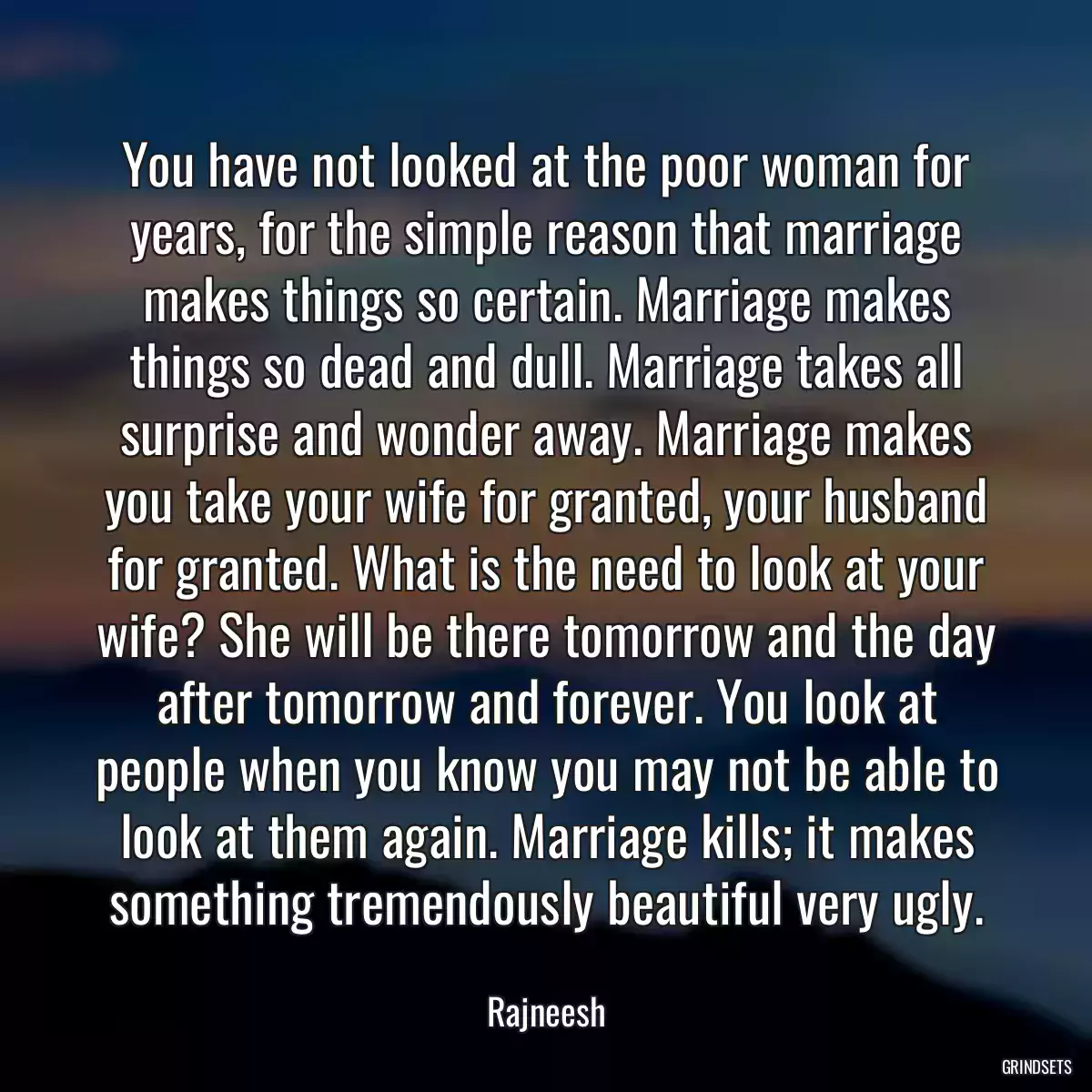 You have not looked at the poor woman for years, for the simple reason that marriage makes things so certain. Marriage makes things so dead and dull. Marriage takes all surprise and wonder away. Marriage makes you take your wife for granted, your husband for granted. What is the need to look at your wife? She will be there tomorrow and the day after tomorrow and forever. You look at people when you know you may not be able to look at them again. Marriage kills; it makes something tremendously beautiful very ugly.