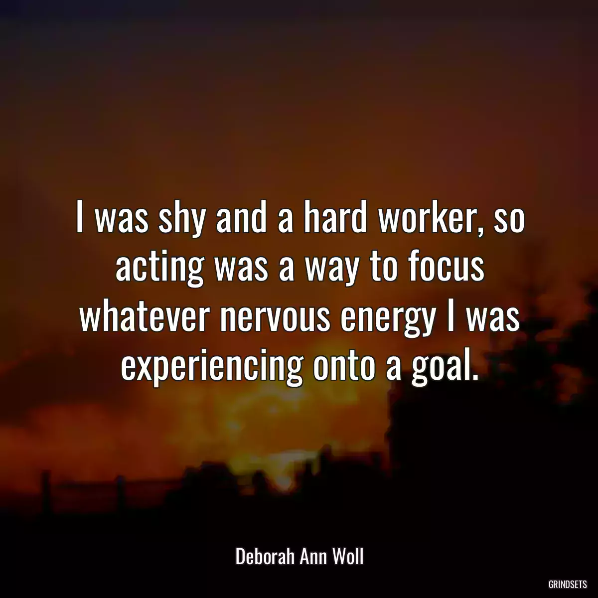 I was shy and a hard worker, so acting was a way to focus whatever nervous energy I was experiencing onto a goal.