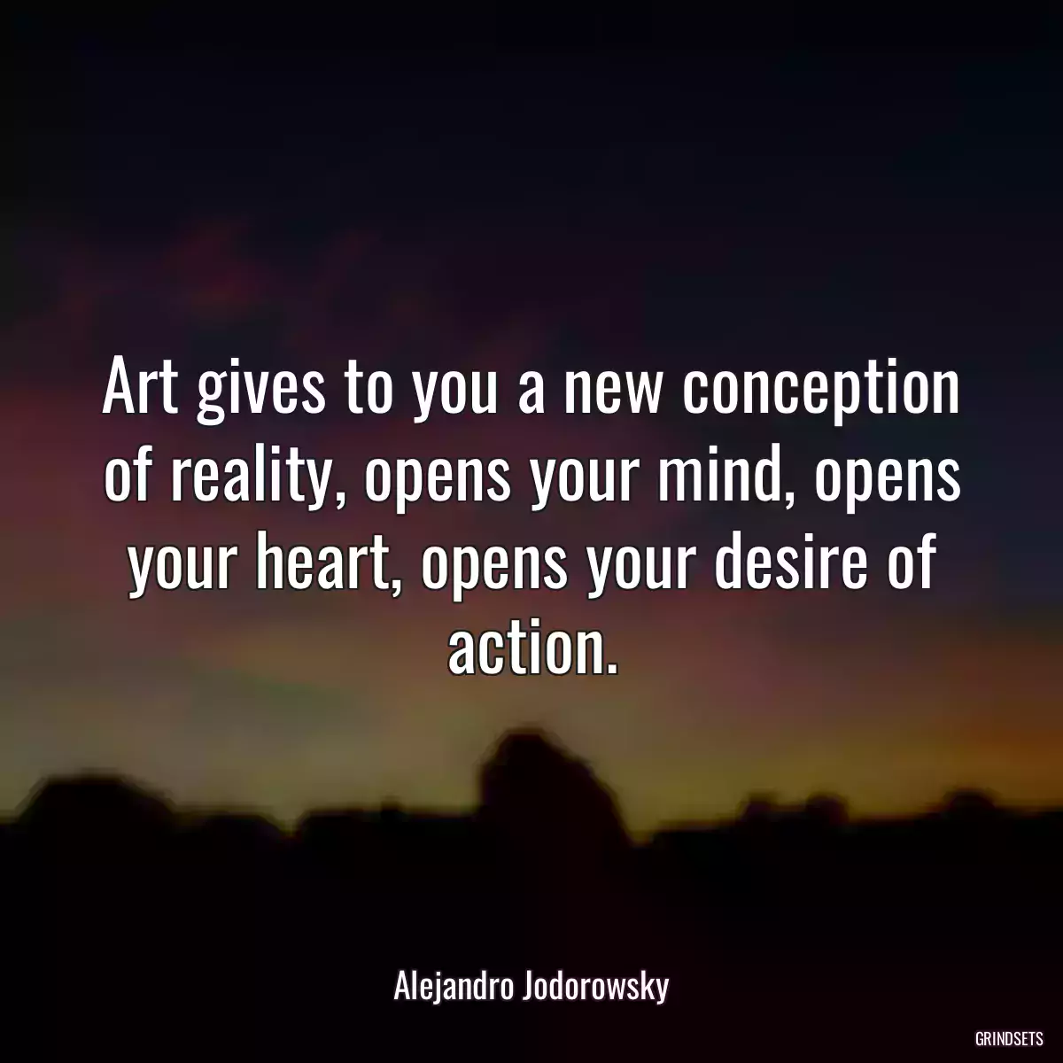 Art gives to you a new conception of reality, opens your mind, opens your heart, opens your desire of action.