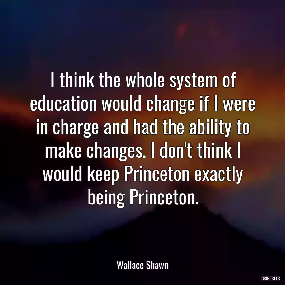 I think the whole system of education would change if I were in charge and had the ability to make changes. I don\'t think I would keep Princeton exactly being Princeton.