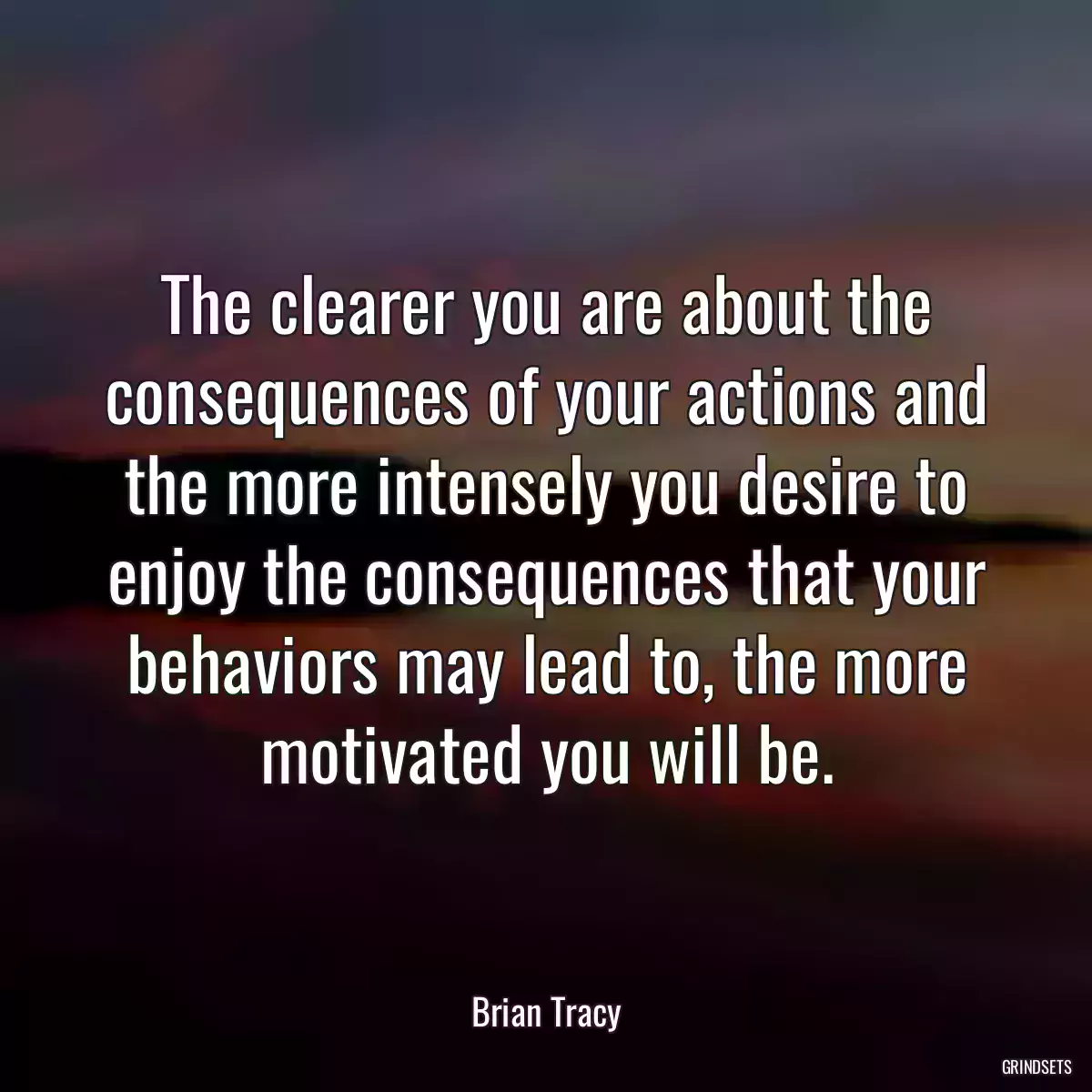 The clearer you are about the consequences of your actions and the more intensely you desire to enjoy the consequences that your behaviors may lead to, the more motivated you will be.