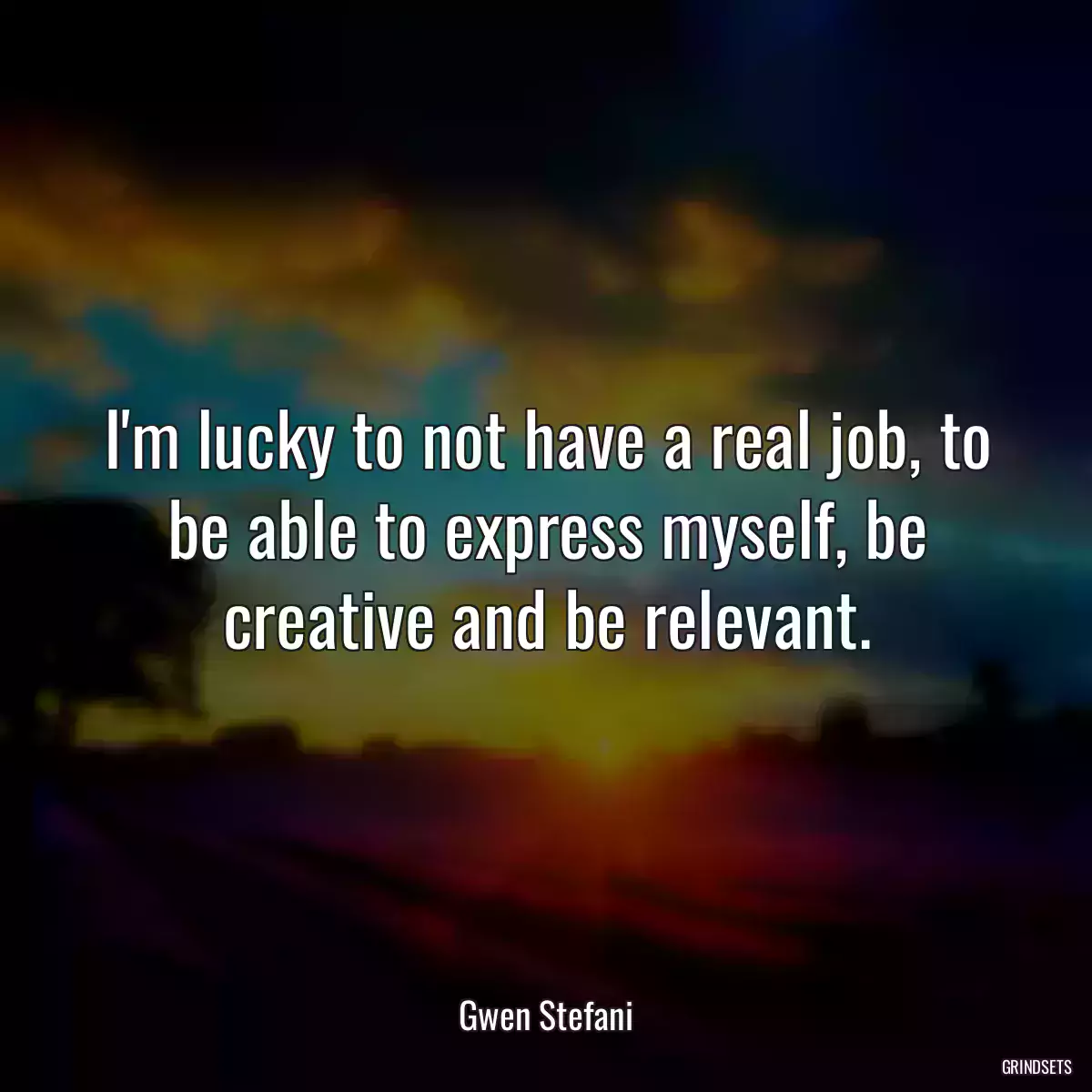 I\'m lucky to not have a real job, to be able to express myself, be creative and be relevant.