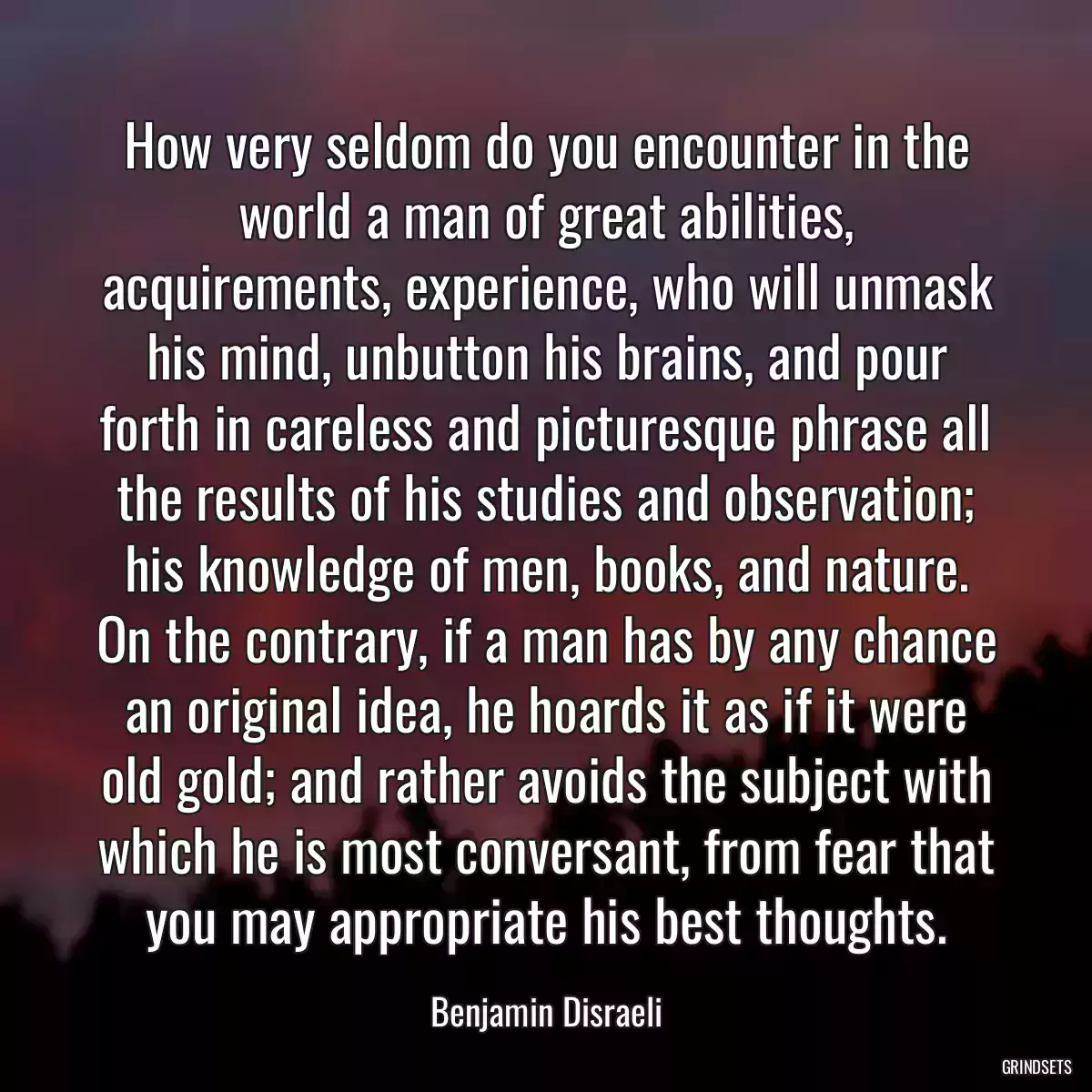 How very seldom do you encounter in the world a man of great abilities, acquirements, experience, who will unmask his mind, unbutton his brains, and pour forth in careless and picturesque phrase all the results of his studies and observation; his knowledge of men, books, and nature. On the contrary, if a man has by any chance an original idea, he hoards it as if it were old gold; and rather avoids the subject with which he is most conversant, from fear that you may appropriate his best thoughts.