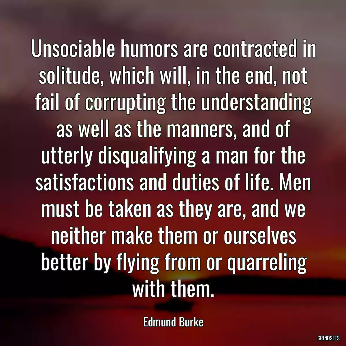 Unsociable humors are contracted in solitude, which will, in the end, not fail of corrupting the understanding as well as the manners, and of utterly disqualifying a man for the satisfactions and duties of life. Men must be taken as they are, and we neither make them or ourselves better by flying from or quarreling with them.