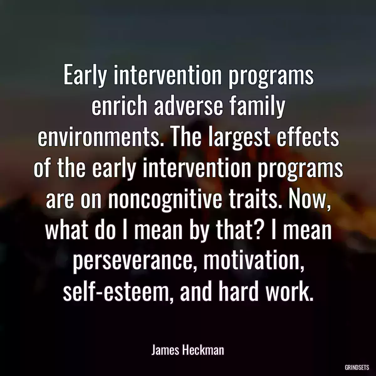 Early intervention programs enrich adverse family environments. The largest effects of the early intervention programs are on noncognitive traits. Now, what do I mean by that? I mean perseverance, motivation, self-esteem, and hard work.