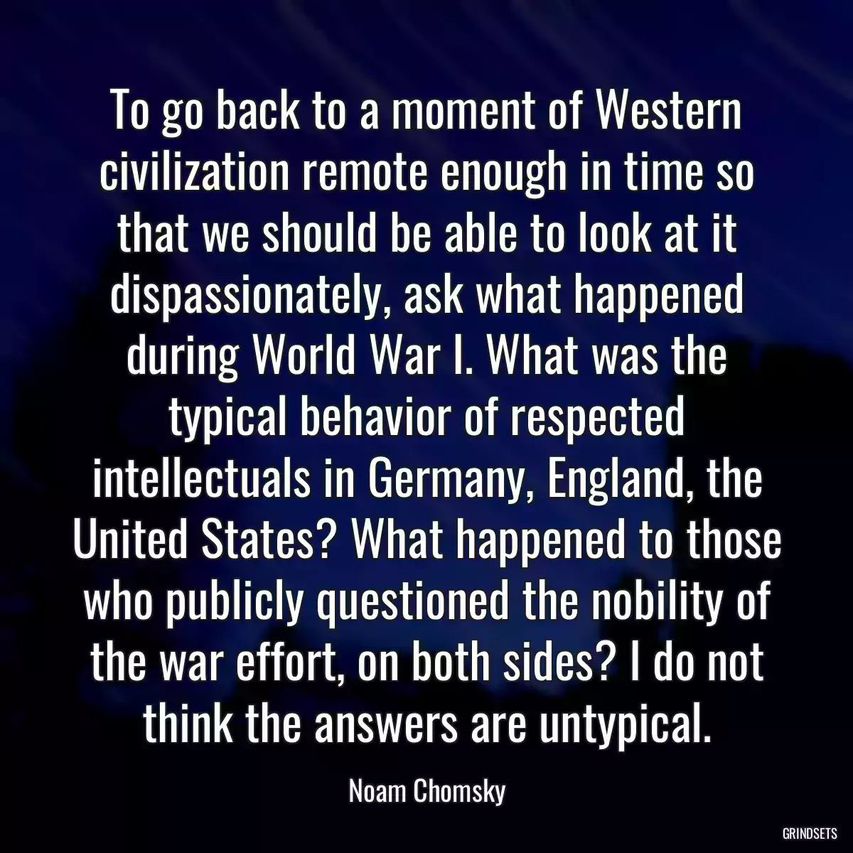 To go back to a moment of Western civilization remote enough in time so that we should be able to look at it dispassionately, ask what happened during World War I. What was the typical behavior of respected intellectuals in Germany, England, the United States? What happened to those who publicly questioned the nobility of the war effort, on both sides? I do not think the answers are untypical.