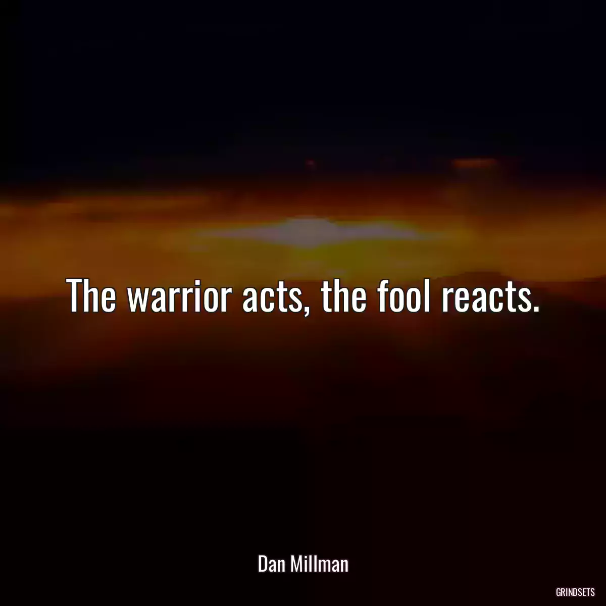 The warrior acts, the fool reacts.