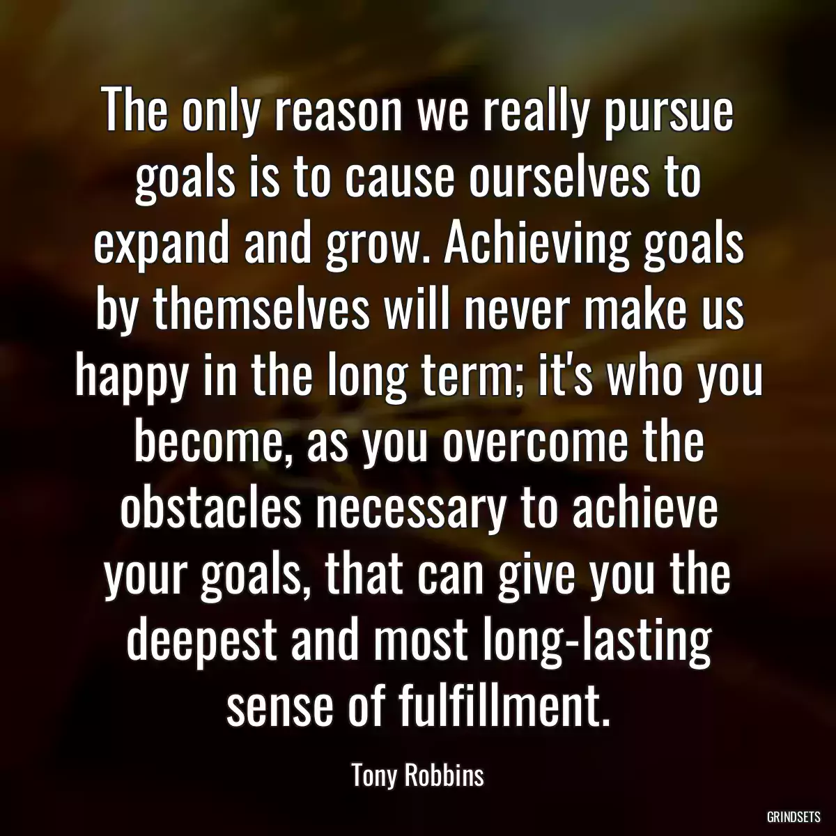 The only reason we really pursue goals is to cause ourselves to expand and grow. Achieving goals by themselves will never make us happy in the long term; it\'s who you become, as you overcome the obstacles necessary to achieve your goals, that can give you the deepest and most long-lasting sense of fulfillment.