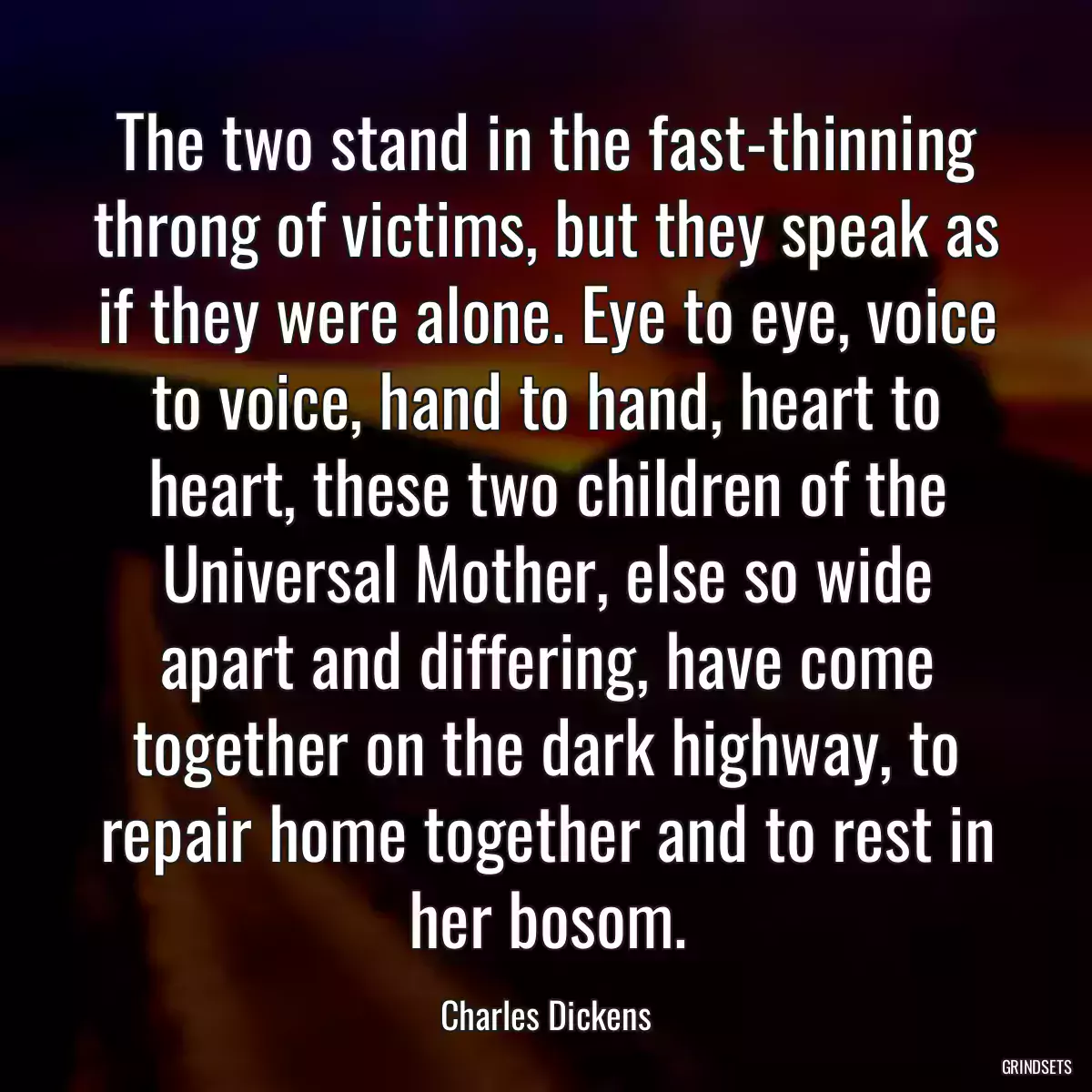 The two stand in the fast-thinning throng of victims, but they speak as if they were alone. Eye to eye, voice to voice, hand to hand, heart to heart, these two children of the Universal Mother, else so wide apart and differing, have come together on the dark highway, to repair home together and to rest in her bosom.