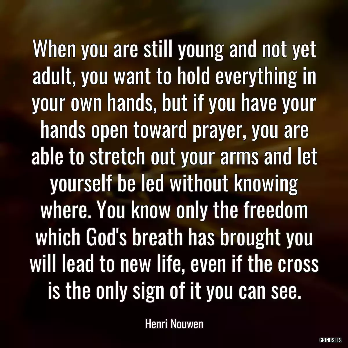 When you are still young and not yet adult, you want to hold everything in your own hands, but if you have your hands open toward prayer, you are able to stretch out your arms and let yourself be led without knowing where. You know only the freedom which God\'s breath has brought you will lead to new life, even if the cross is the only sign of it you can see.