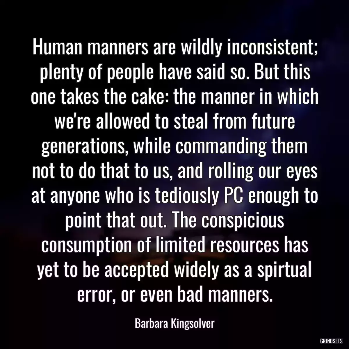 Human manners are wildly inconsistent; plenty of people have said so. But this one takes the cake: the manner in which we\'re allowed to steal from future generations, while commanding them not to do that to us, and rolling our eyes at anyone who is tediously PC enough to point that out. The conspicious consumption of limited resources has yet to be accepted widely as a spirtual error, or even bad manners.