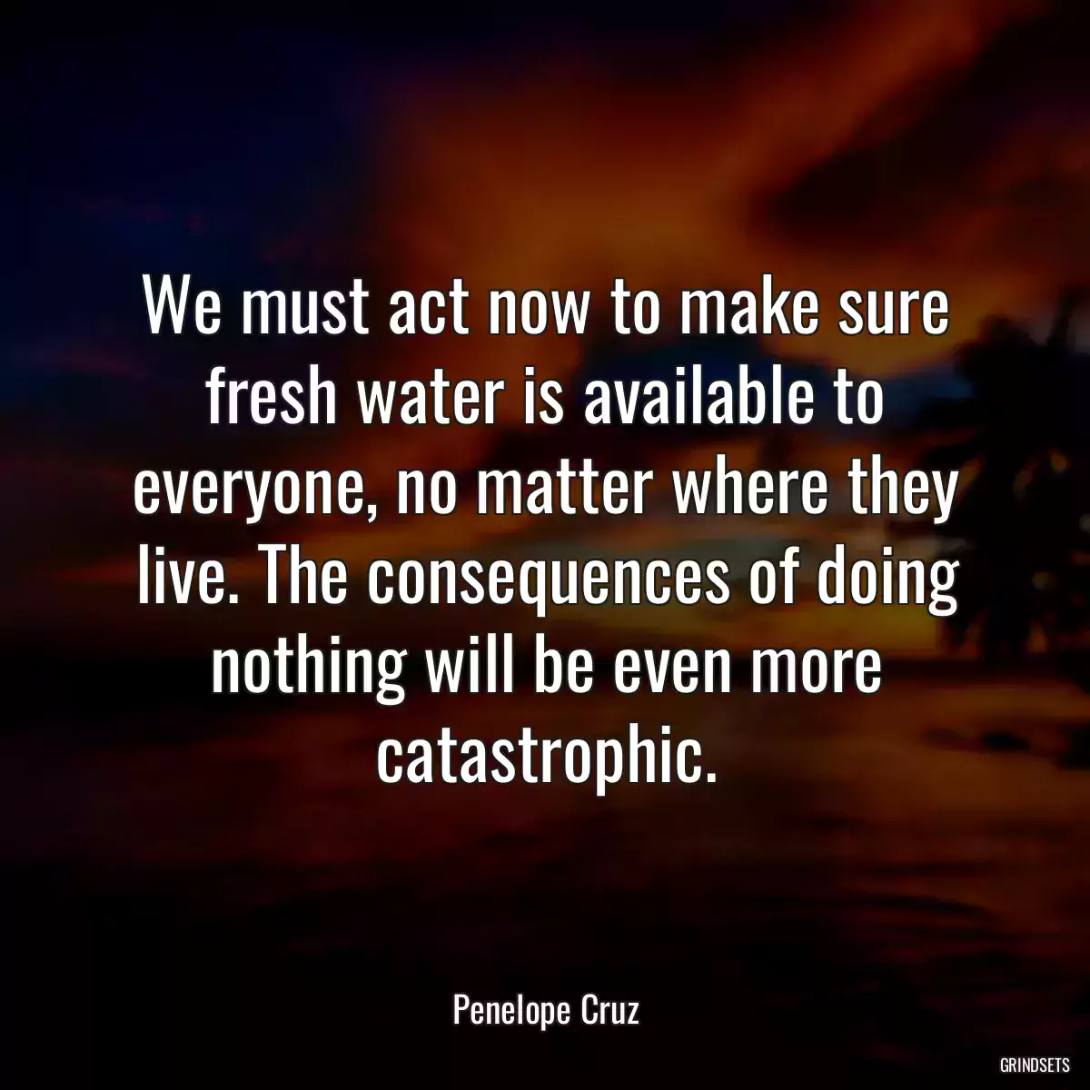 We must act now to make sure fresh water is available to everyone, no matter where they live. The consequences of doing nothing will be even more catastrophic.