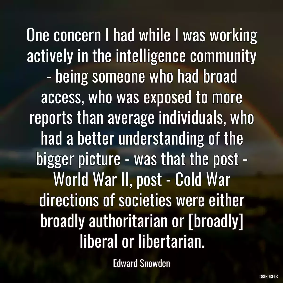 One concern I had while I was working actively in the intelligence community - being someone who had broad access, who was exposed to more reports than average individuals, who had a better understanding of the bigger picture - was that the post - World War II, post - Cold War directions of societies were either broadly authoritarian or [broadly] liberal or libertarian.