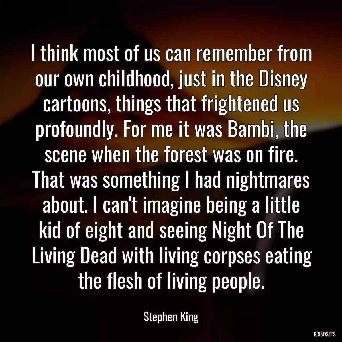 I think most of us can remember from our own childhood, just in the Disney cartoons, things that frightened us profoundly. For me it was Bambi, the scene when the forest was on fire. That was something I had nightmares about. I can\'t imagine being a little kid of eight and seeing Night Of The Living Dead with living corpses eating the flesh of living people.