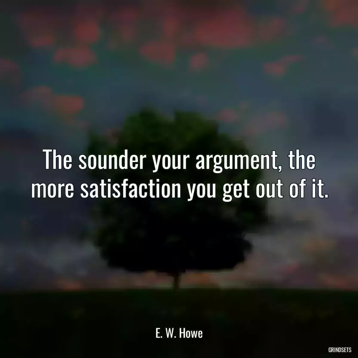 The sounder your argument, the more satisfaction you get out of it.