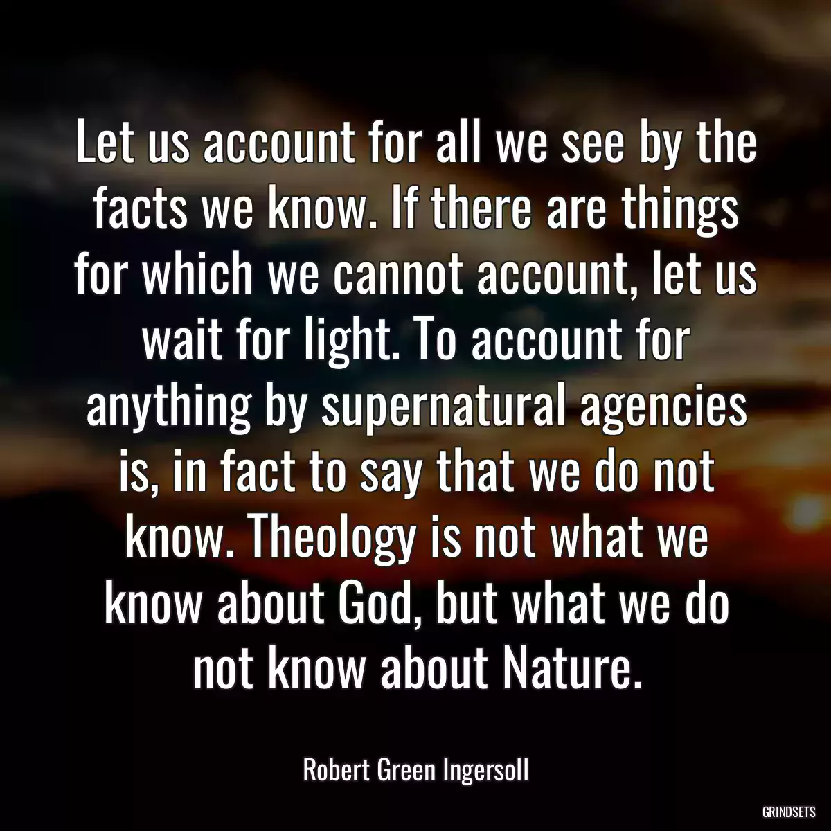 Let us account for all we see by the facts we know. If there are things for which we cannot account, let us wait for light. To account for anything by supernatural agencies is, in fact to say that we do not know. Theology is not what we know about God, but what we do not know about Nature.