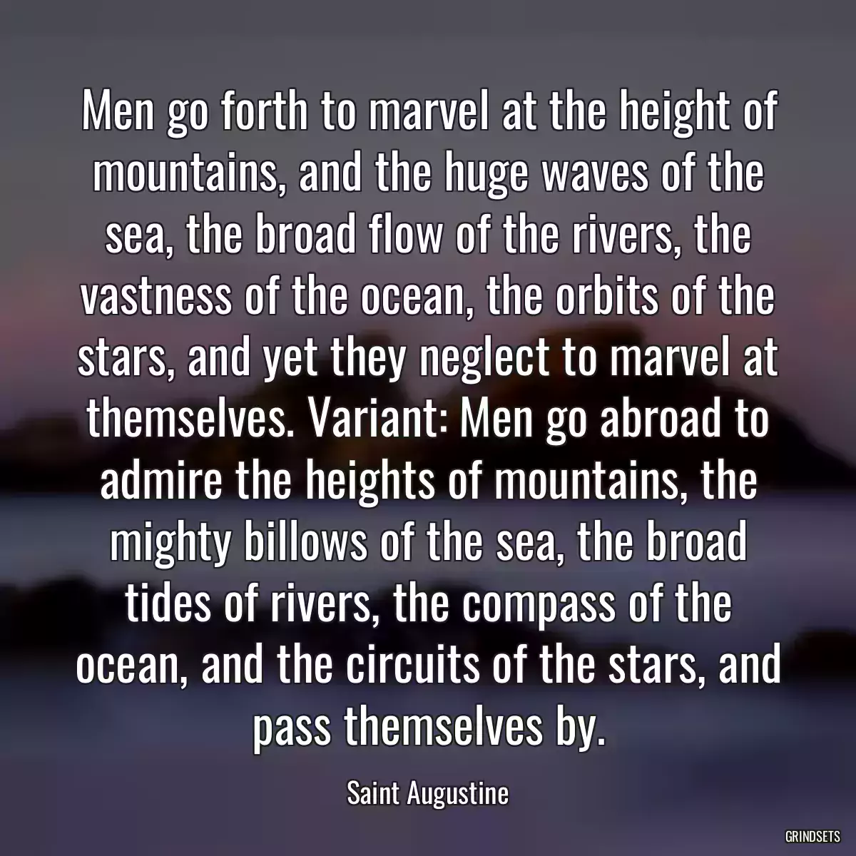 Men go forth to marvel at the height of mountains, and the huge waves of the sea, the broad flow of the rivers, the vastness of the ocean, the orbits of the stars, and yet they neglect to marvel at themselves. Variant: Men go abroad to admire the heights of mountains, the mighty billows of the sea, the broad tides of rivers, the compass of the ocean, and the circuits of the stars, and pass themselves by.