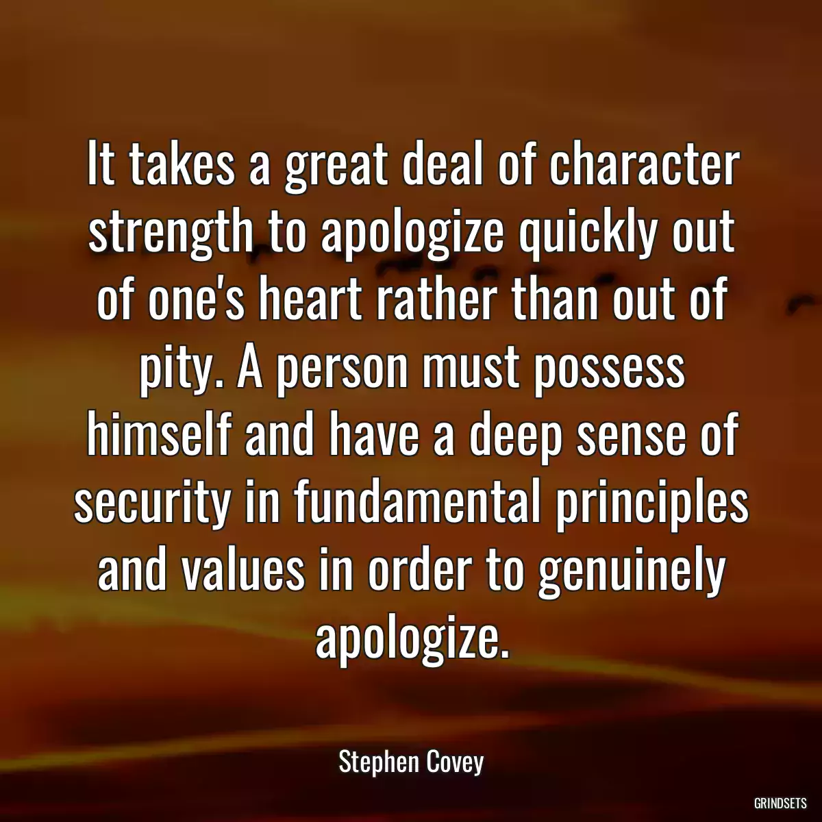 It takes a great deal of character strength to apologize quickly out of one\'s heart rather than out of pity. A person must possess himself and have a deep sense of security in fundamental principles and values in order to genuinely apologize.