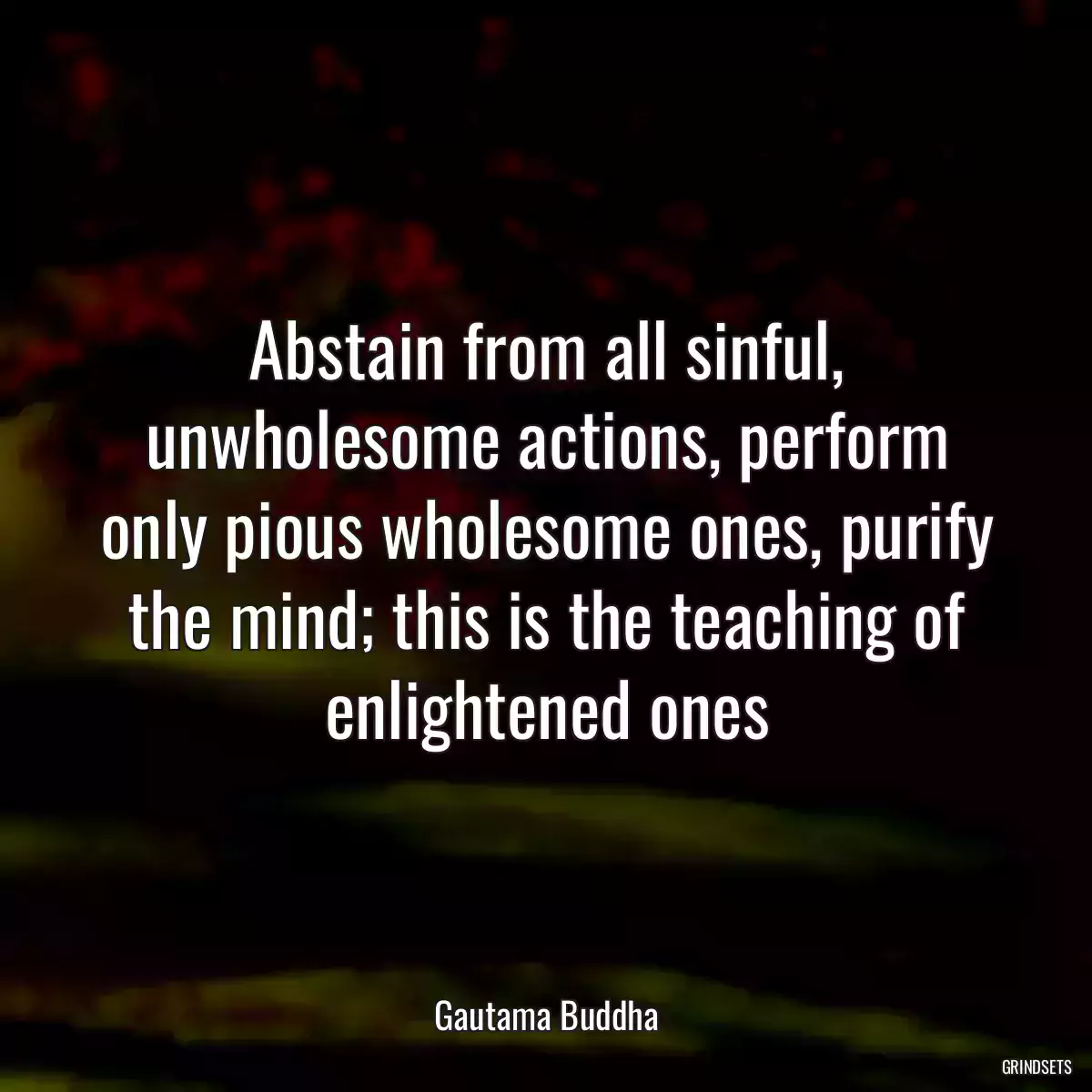 Abstain from all sinful, unwholesome actions, perform only pious wholesome ones, purify the mind; this is the teaching of enlightened ones