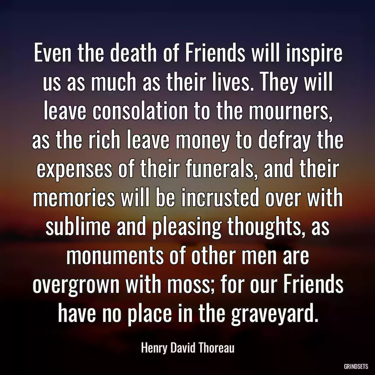 Even the death of Friends will inspire us as much as their lives. They will leave consolation to the mourners, as the rich leave money to defray the expenses of their funerals, and their memories will be incrusted over with sublime and pleasing thoughts, as monuments of other men are overgrown with moss; for our Friends have no place in the graveyard.