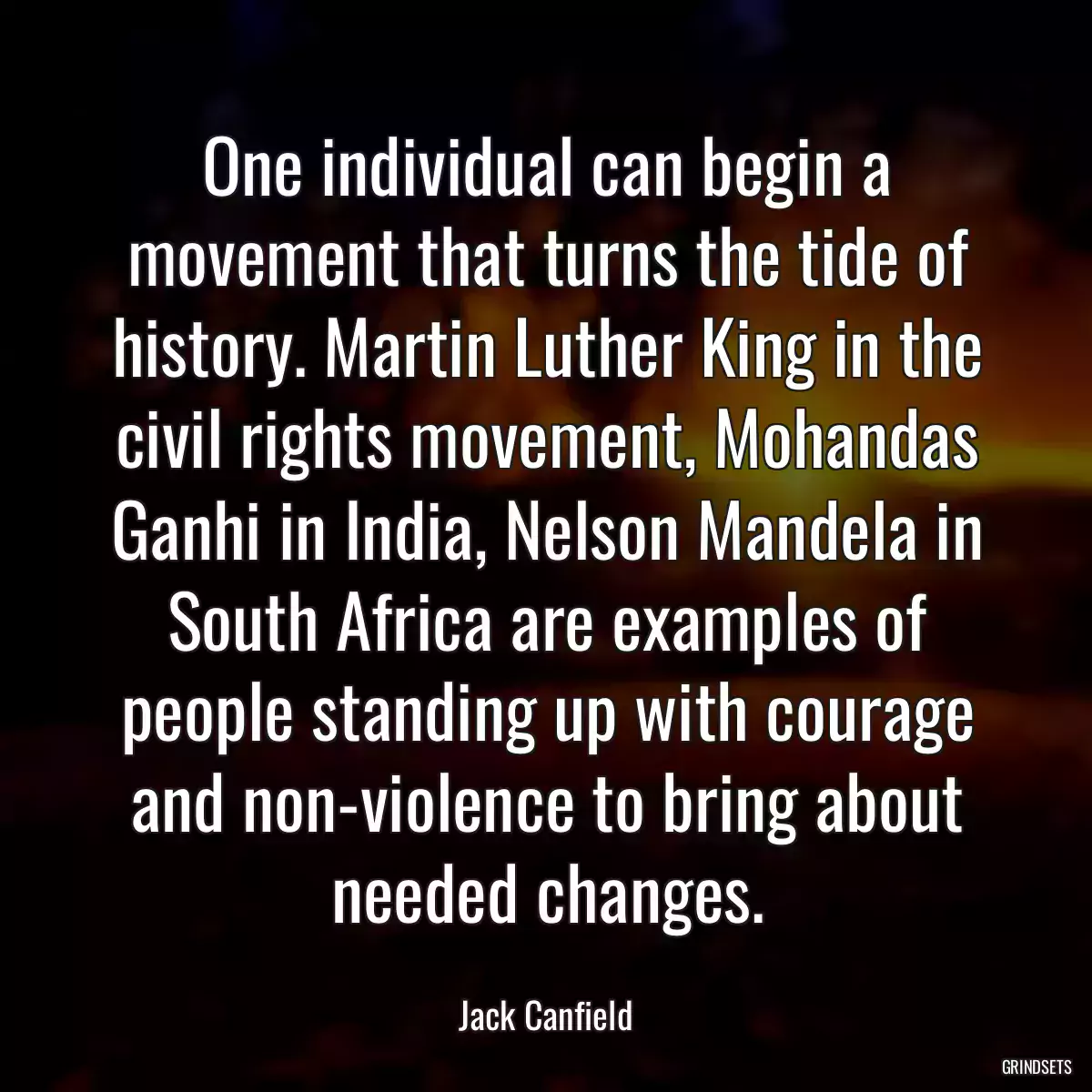 One individual can begin a movement that turns the tide of history. Martin Luther King in the civil rights movement, Mohandas Ganhi in India, Nelson Mandela in South Africa are examples of people standing up with courage and non-violence to bring about needed changes.