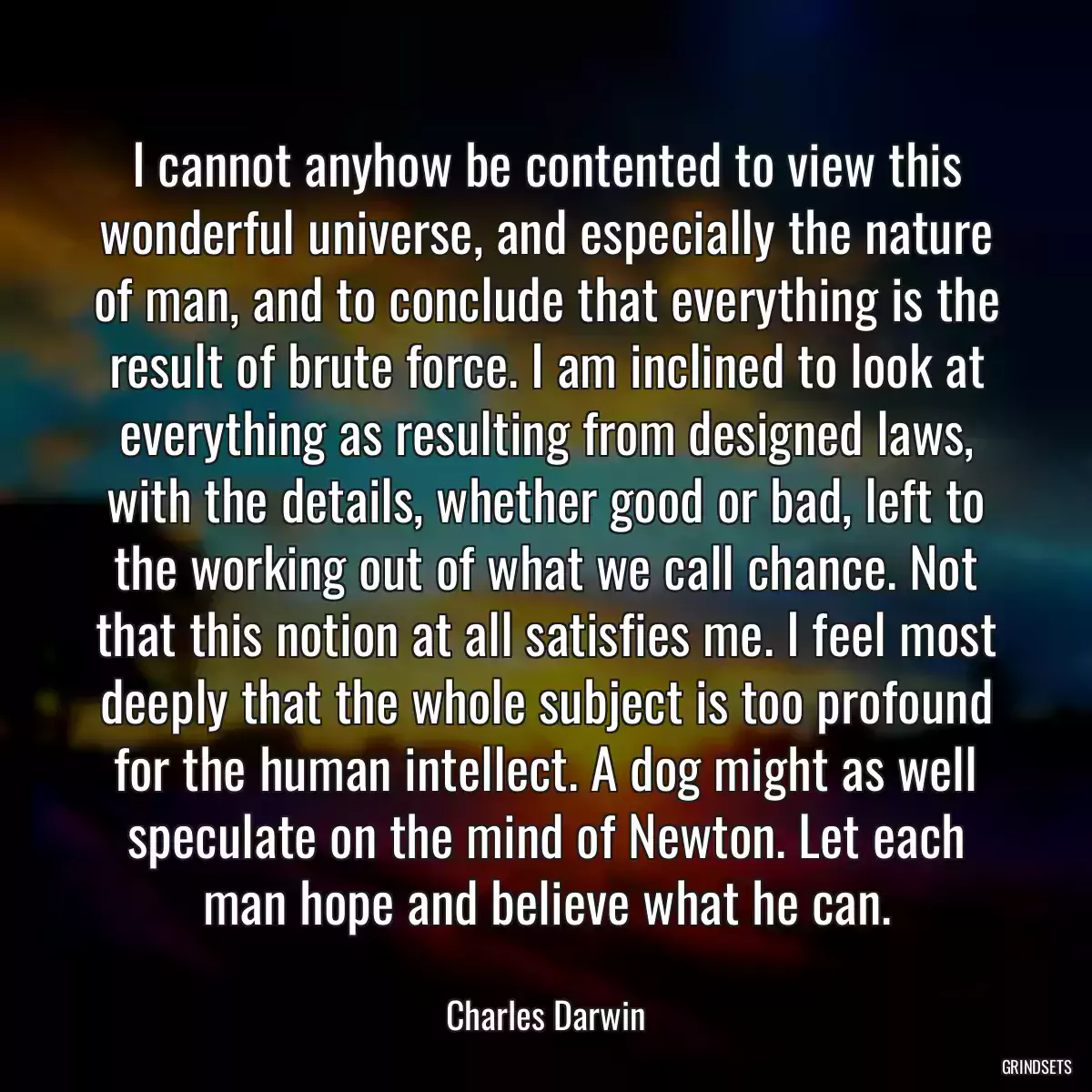 I cannot anyhow be contented to view this wonderful universe, and especially the nature of man, and to conclude that everything is the result of brute force. I am inclined to look at everything as resulting from designed laws, with the details, whether good or bad, left to the working out of what we call chance. Not that this notion at all satisfies me. I feel most deeply that the whole subject is too profound for the human intellect. A dog might as well speculate on the mind of Newton. Let each man hope and believe what he can.