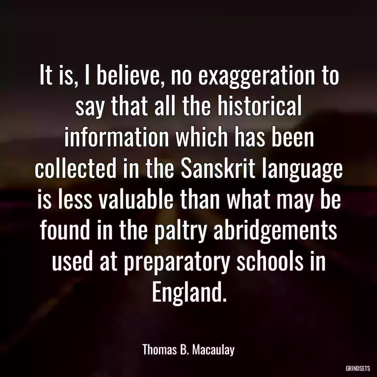 It is, I believe, no exaggeration to say that all the historical information which has been collected in the Sanskrit language is less valuable than what may be found in the paltry abridgements used at preparatory schools in England.