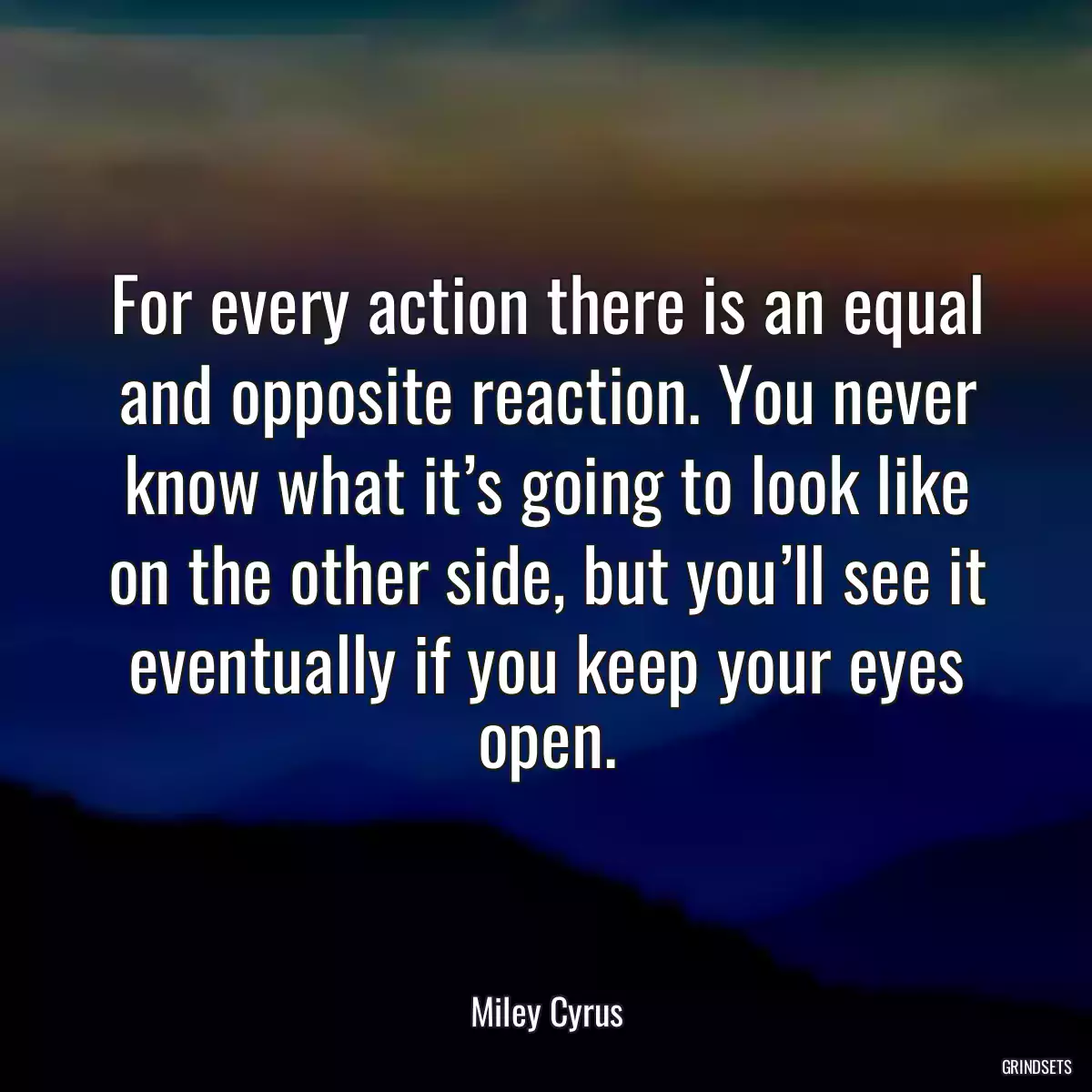 For every action there is an equal and opposite reaction. You never know what it’s going to look like on the other side, but you’ll see it eventually if you keep your eyes open.